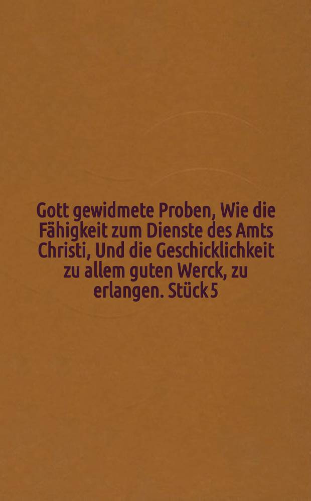 Gott gewidmete Proben, Wie die Fähigkeit zum Dienste des Amts Christi, Und die Geschicklichkeit zu allem guten Werck, zu erlangen. Stück 5