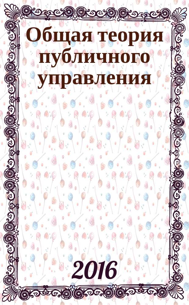 Общая теория публичного управления : правовые основы, цели, принципы, инструменты, модели и концепты публичного управления : лекционный курс