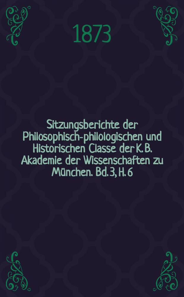 Sitzungsberichte der Philosophisch-philologischen und Historischen Classe der K. B. Akademie der Wissenschaften zu M&uuml;nchen. Bd. 3, H. 6