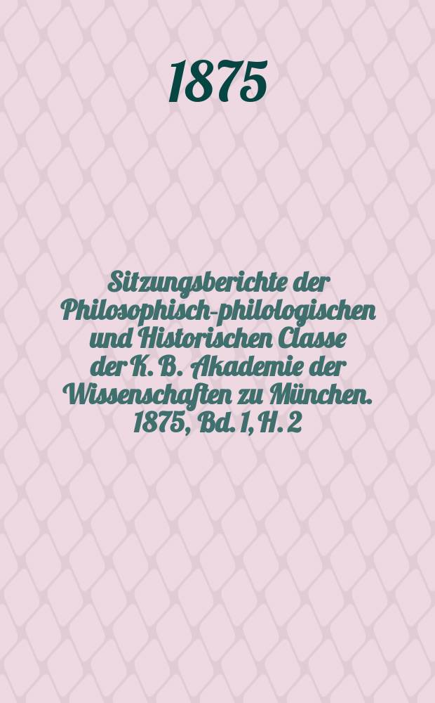 Sitzungsberichte der Philosophisch-philologischen und Historischen Classe der K. B. Akademie der Wissenschaften zu München. 1875, Bd. 1, H. 2