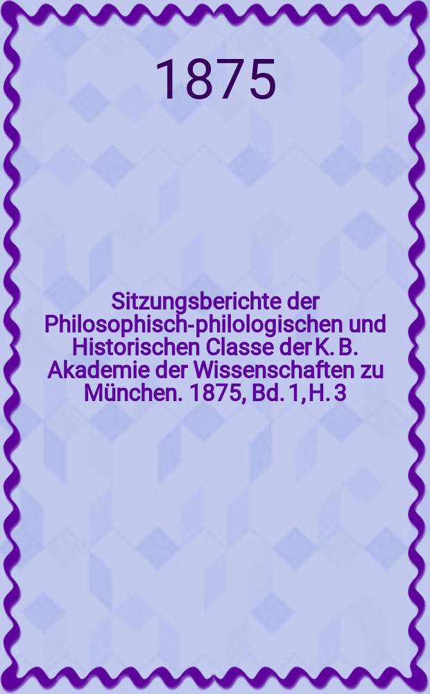 Sitzungsberichte der Philosophisch-philologischen und Historischen Classe der K. B. Akademie der Wissenschaften zu M&uuml;nchen. 1875, Bd. 1, H. 3
