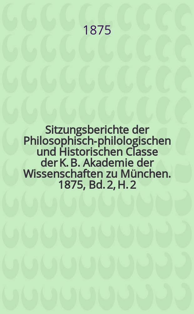 Sitzungsberichte der Philosophisch-philologischen und Historischen Classe der K. B. Akademie der Wissenschaften zu München. 1875, Bd. 2, H. 2