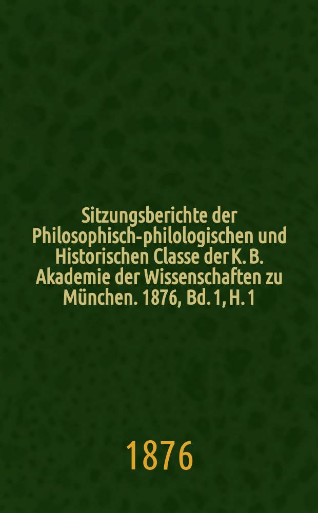 Sitzungsberichte der Philosophisch-philologischen und Historischen Classe der K. B. Akademie der Wissenschaften zu M&uuml;nchen. 1876, Bd. 1, H. 1