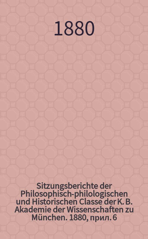 Sitzungsberichte der Philosophisch-philologischen und Historischen Classe der K. B. Akademie der Wissenschaften zu München. 1880, прил. 6