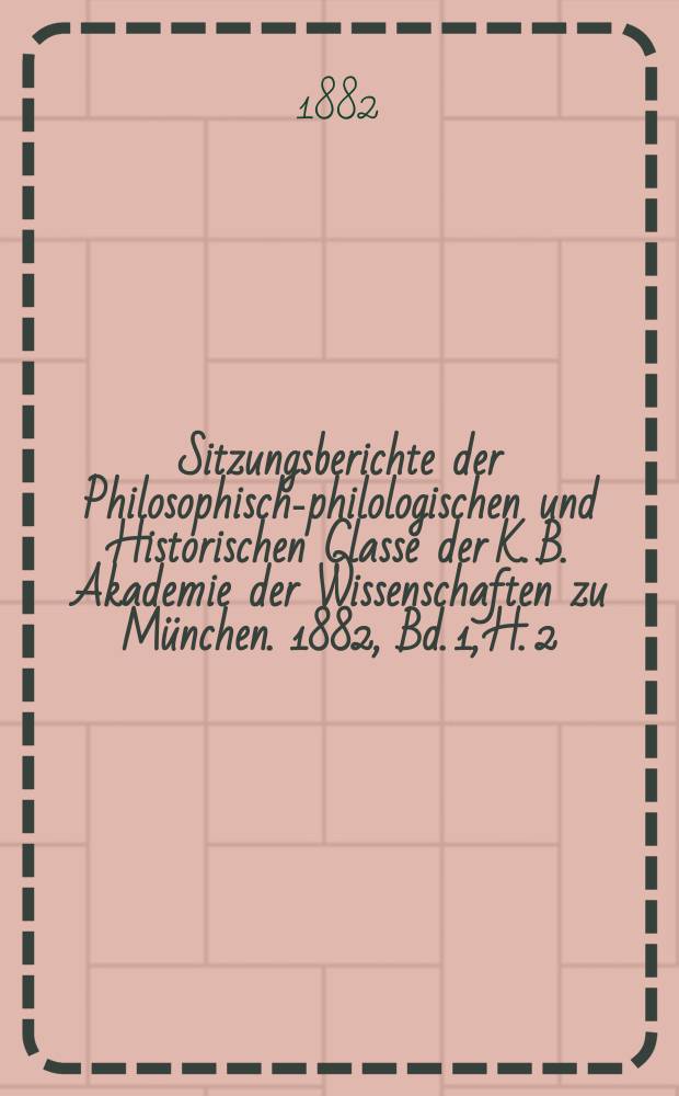 Sitzungsberichte der Philosophisch-philologischen und Historischen Classe der K. B. Akademie der Wissenschaften zu München. 1882, Bd. 1, H. 2