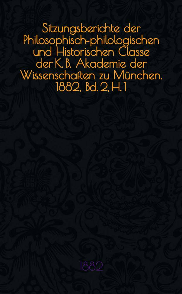 Sitzungsberichte der Philosophisch-philologischen und Historischen Classe der K. B. Akademie der Wissenschaften zu München. 1882, Bd. 2, H. 1