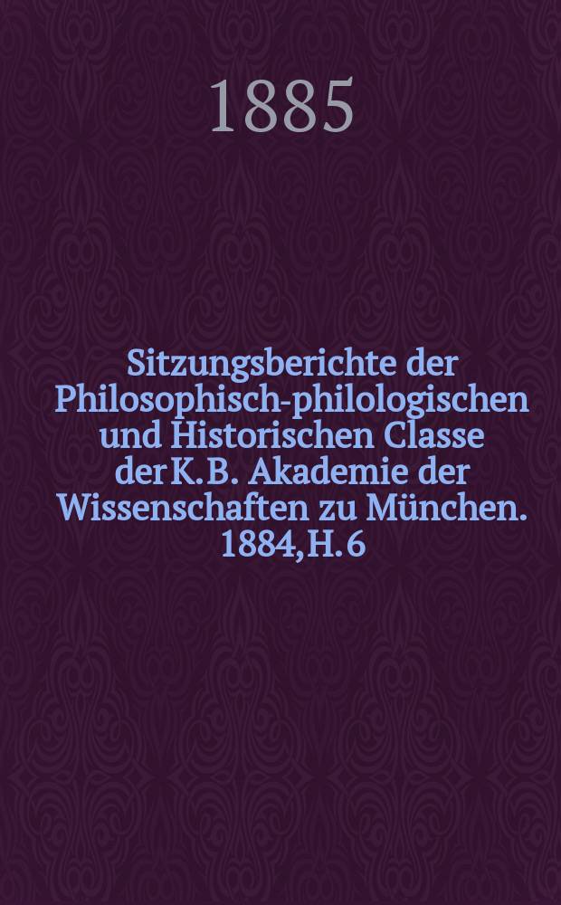 Sitzungsberichte der Philosophisch-philologischen und Historischen Classe der K. B. Akademie der Wissenschaften zu M&uuml;nchen. 1884, H. 6