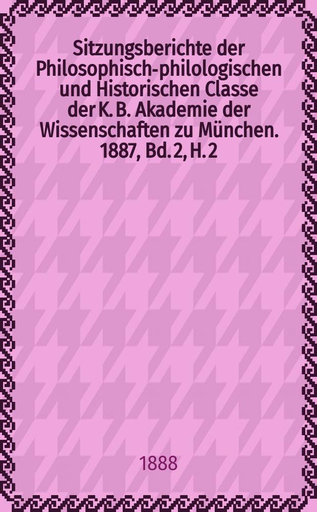Sitzungsberichte der Philosophisch-philologischen und Historischen Classe der K. B. Akademie der Wissenschaften zu München. 1887, Bd. 2, H. 2