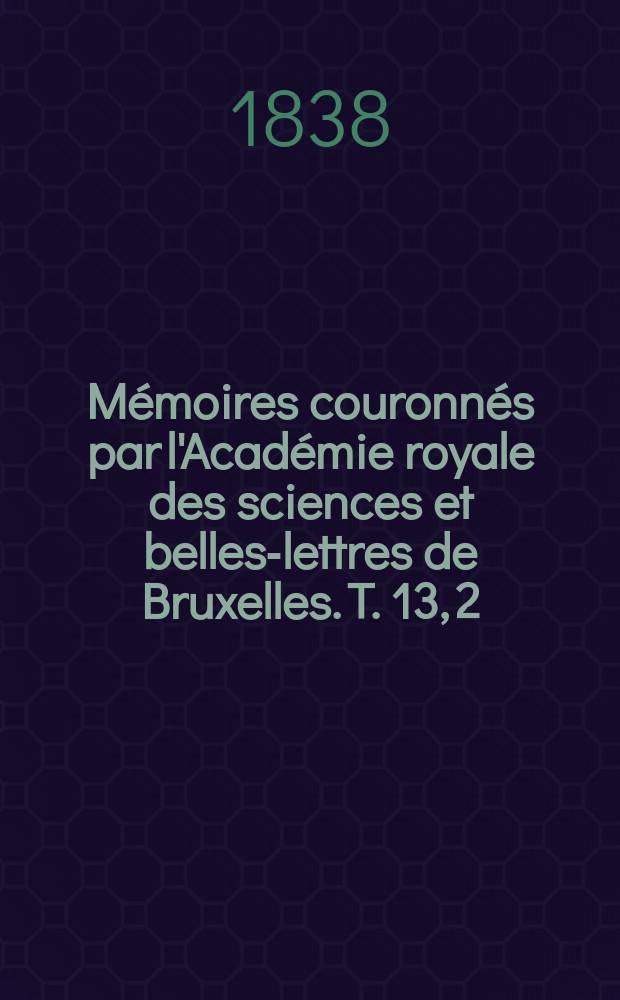 Mémoires couronnés par l'Académie royale des sciences et belles-lettres de Bruxelles. T. 13, [2] : Sur les inventions et perfectionnemens dans l'industrie depuis la fin du XVIIIe siècle jusqu'a nos jours = Изобретения и развитие промышленности с конца XVIII века до наших дней