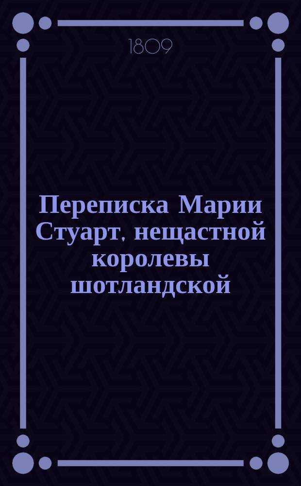 Переписка Марии Стуарт, нещастной королевы шотландской; с Елисаветою, королевой великобританскою и другими знатными особами : с прибавлением известий о характере и делах обеих сих государынь. Ч. 1