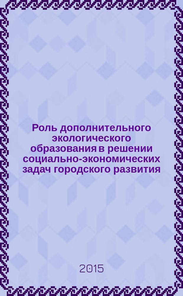 Роль дополнительного экологического образования в решении социально-экономических задач городского развития : материалы городского научно-практического семинара (20 ноября 2015 г.)