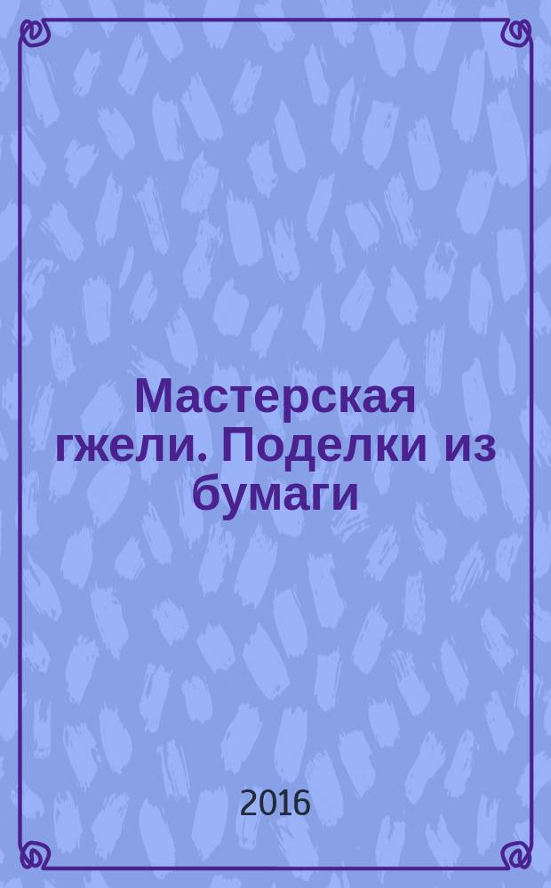 Мастерская гжели. Поделки из бумаги : основы народного и декоративно-прикладного искусства : альбом для творчества для детей 5-9 лет : для чтения взрослыми детям : 0+