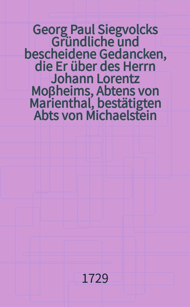 Georg Paul Siegvolcks Gründliche und bescheidene Gedancken, die Er über des Herrn Johann Lorentz Moβheims, Abtens von Marienthal, bestätigten Abts von Michaelstein, Consistorial-und Kirchen-Rahts, Doctoris und Professoris zu Helmstätt, seine ungegründeten Gedancken von der Ewigkeit der Höllen-Straffen, auf Begehren eröffnet hat, daraus sattsam zu erkennen, daβ die Gott und Christum höchst-verherrlichende Lehre von der Wiederbringung aller Dinge, der neuen Art von Gegen-Sprüchen des Hrn. Mossheims ungeachtet, dennoch feste stehe, und mit der Ewigkeit der Höllen-Straffen, wie solche in H. Schrifft gegründet, genau überein stimme;. Denen zu Bekräfftigung hinzu gefüget: I. Der vergebliche Streit wider die Wahrheit und Unschuld, welchen Hr. D. Neuβ in seinem ehedessen heraus gegebenen Tractat, Wiederbringung des Erdichteten Ewigen Evangelii genannt, zu seinem Schaden angefangen hat;. II. Eine gründliche Vorstellung, was durch die Act. III. v. 21. erwehnte Wiederbringung aler Dinge; und durc