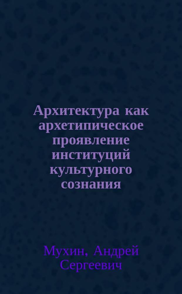 Архитектура как архетипическое проявление институций культурного сознания : автореферат диссертации на соискание ученой степени доктора философских наук : специальность 24.00.01 <Теория и история культуры>