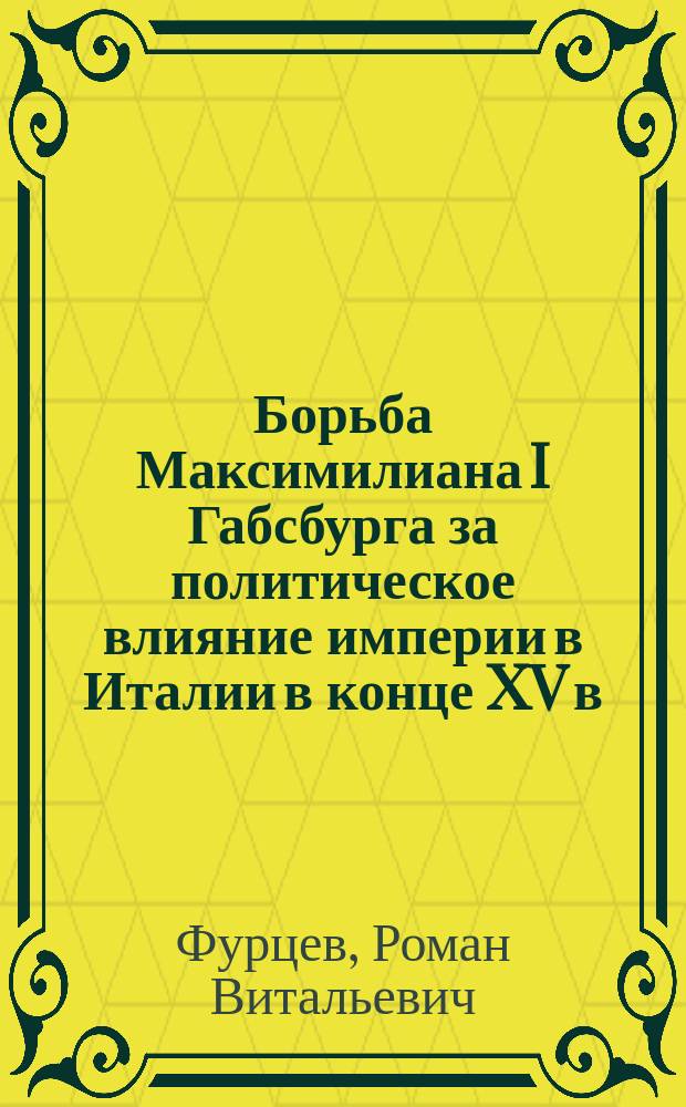 Борьба Максимилиана I Габсбурга за политическое влияние империи в Италии в конце XV в. : монография