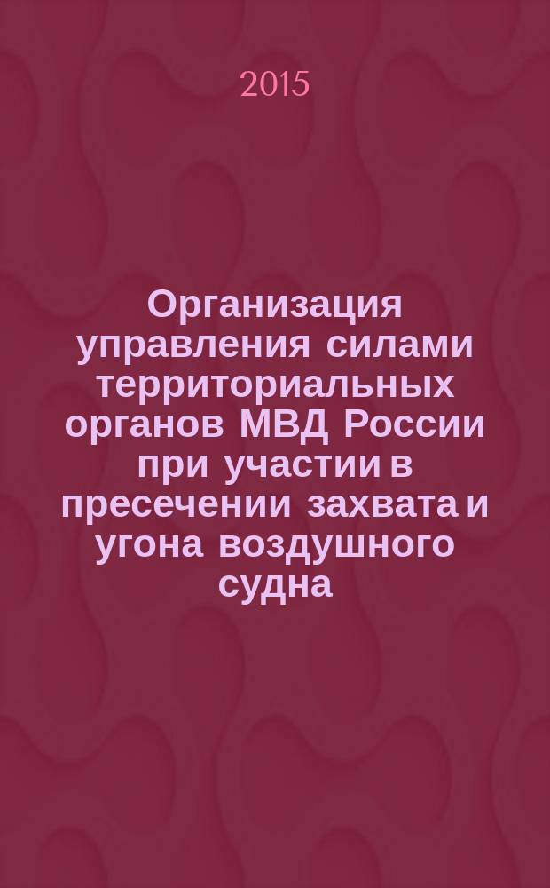 Организация управления силами территориальных органов МВД России при участии в пресечении захвата и угона воздушного судна, водного транспорта и железнодорожного подвижного состава : учебно-методическое пособие