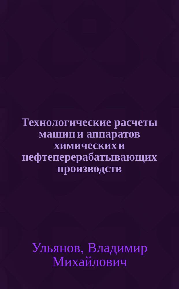 Технологические расчеты машин и аппаратов химических и нефтеперерабатывающих производств : примеры и задачи : учебное пособие для студентов всех форм обучения по направлению подготовки бакалавров "Технологические машины и оборудование", профилю "Технологическое оборудование химических и нефтеперерабатывающих производств", по направлению подготовки бакалавров "Энерго- и ресурсосберегающие процессы в химической технологии, нефтехимии и биотехнологии", профилю "Машины и аппараты химических производств" и специальности "Машины и аппараты химических производств"