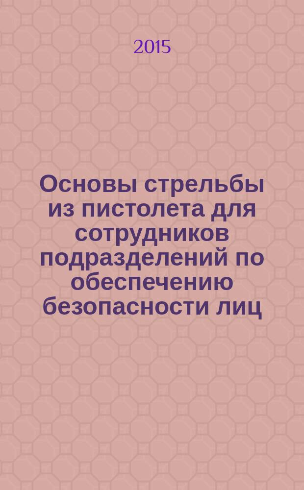 Основы стрельбы из пистолета для сотрудников подразделений по обеспечению безопасности лиц, подлежащих государственной защите : учебное пособие