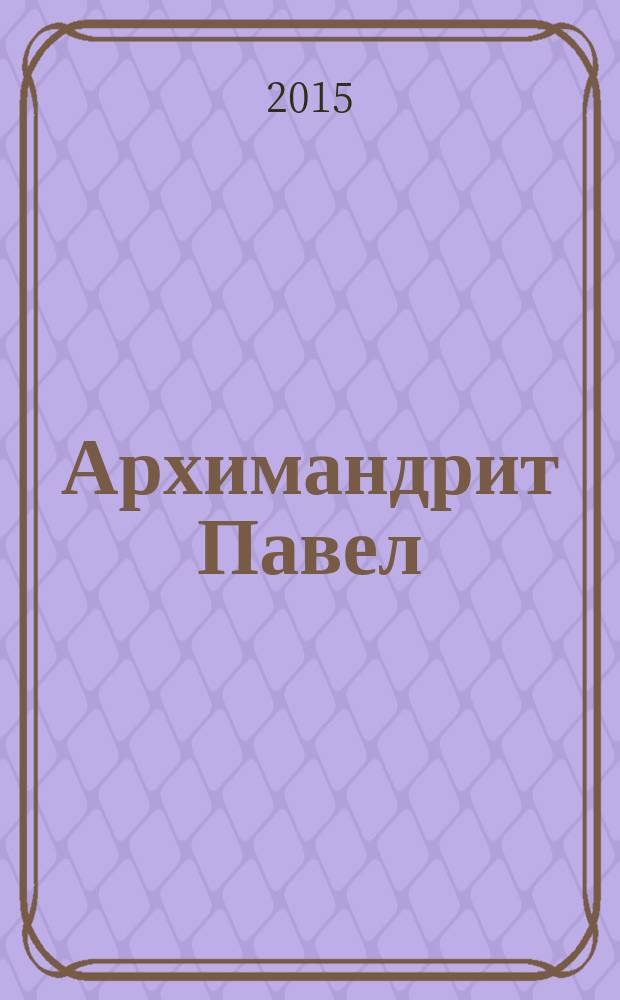 Архимандрит Павел (Груздев) : наставления, советы, воспоминания