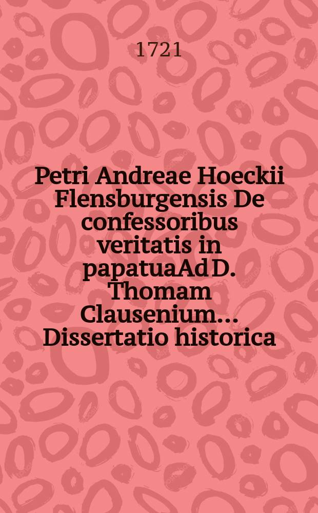 Petri Andreae Hoeckii Flensburgensis De confessoribus veritatis in papatuaAd D. Thomam Clausenium ... Dissertatio historica
