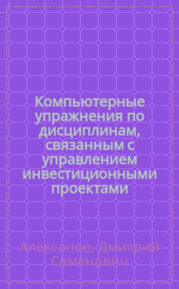 Компьютерные упражнения по дисциплинам, связанным с управлением инвестиционными проектами : учебное пособие