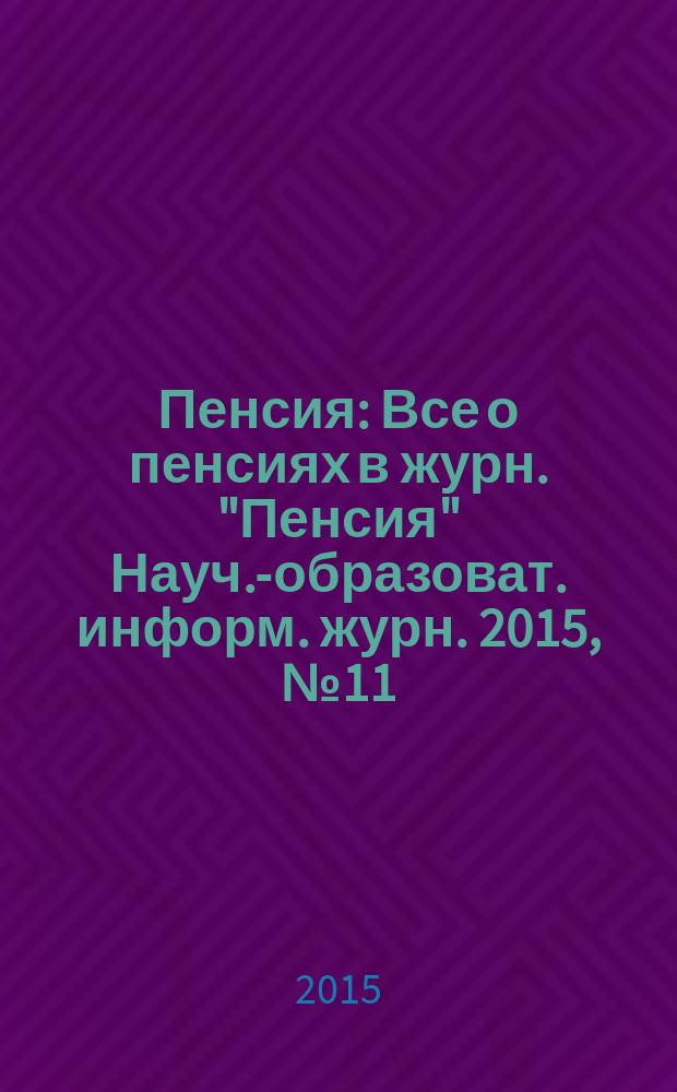 Пенсия : Все о пенсиях в журн. "Пенсия" Науч.-образоват. информ. журн. 2015, № 11 (230)