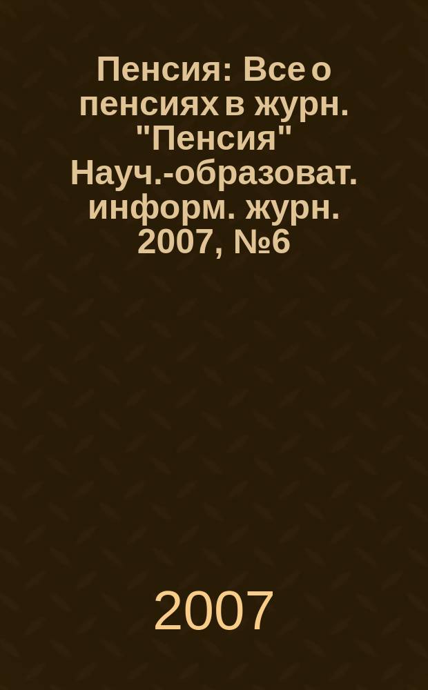 Пенсия : Все о пенсиях в журн. "Пенсия" Науч.-образоват. информ. журн. 2007, № 6 (129)