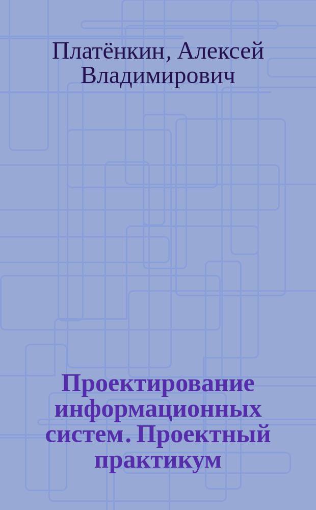 Проектирование информационных систем. Проектный практикум : учебное пособие для студентов дневного и заочного отделений, изучающих курсы "Проектирование информационных систем", "Проектный практикум", обучающихся по направлению 230700.62 (09.03.03) "Прикладная информатика" (профиль "Прикладная информатика в юриспруденции")