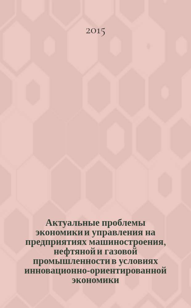 Актуальные проблемы экономики и управления на предприятиях машиностроения, нефтяной и газовой промышленности в условиях инновационно-ориентированной экономики : материалы V международной научно-практической конференции (г. Пермь, 28 апреля 2015 г.)