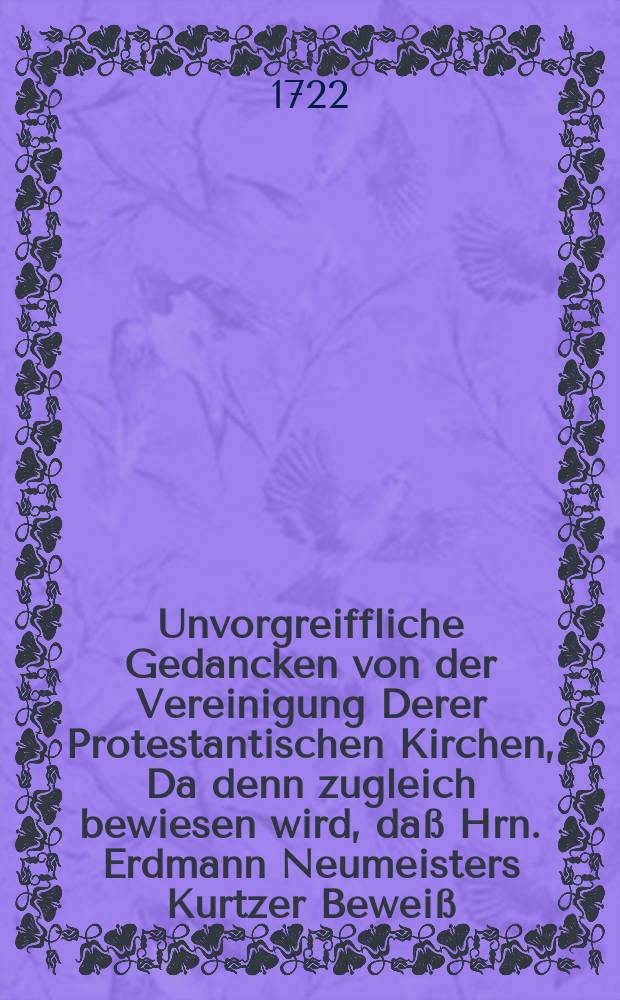 Unvorgreiffliche Gedancken von der Vereinigung Derer Protestantischen Kirchen, Da denn zugleich bewiesen wird, da&szlig; Hrn. Erdmann Neumeisters Kurtzer Bewei&szlig;, Als solte das ietzige Vereinigungs-Wesen dem gantzen Catechismo zu wieder lauffen, gar ein schlechter Bewei&szlig; sey, Nebst einem kurtzen Anhange, darinne etliche Neumeisterische Predigten untersuchet werden,