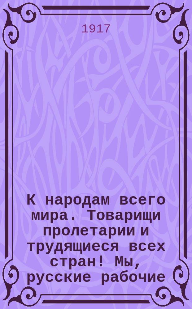 К народам всего мира. Товарищи пролетарии и трудящиеся всех стран! Мы, русские рабочие, объединенные в Петроградском совете рабрчих и солдатских депутатов ... : листовка