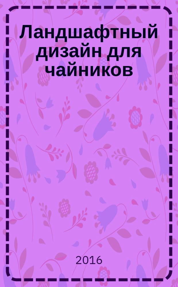Ландшафтный дизайн для чайников : научитесь: составлять планы ландшафта, создавать заборы, изгороди, террасы и другие внешние строения, выбирать кустарники, цветы и прочие зеленые насаждения, находить решения ландшафтных проблем, создавать особые тематические ландшафты