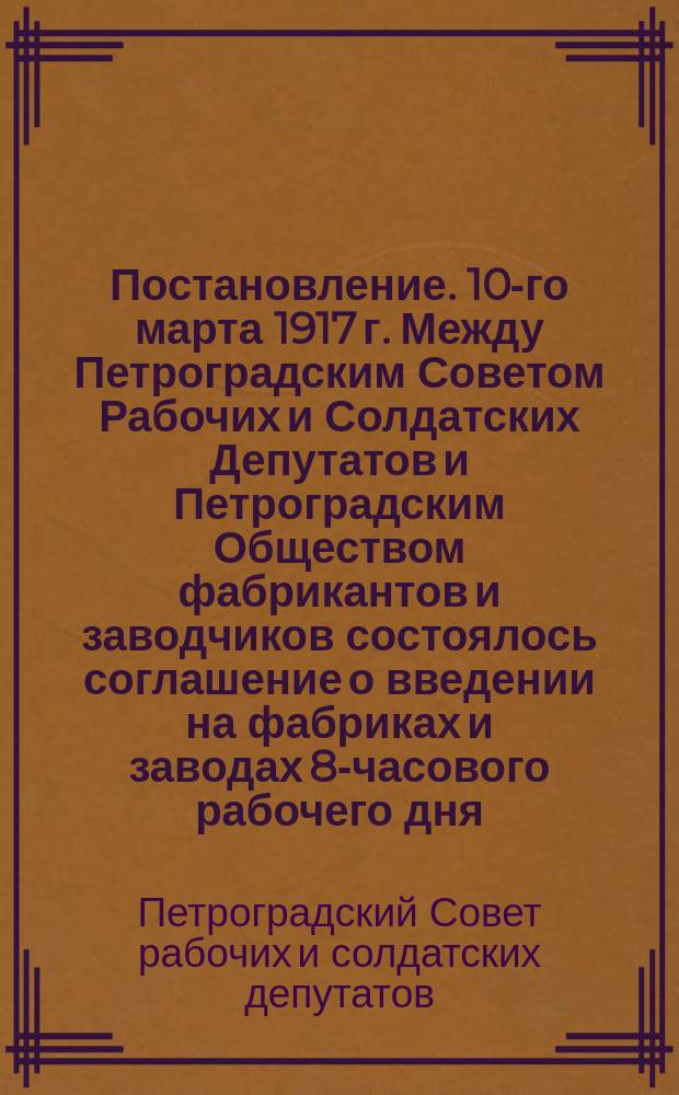 Постановление. 10-го марта 1917 г. Между Петроградским Советом Рабочих и Солдатских Депутатов и Петроградским Обществом фабрикантов и заводчиков состоялось соглашение о введении на фабриках и заводах 8-часового рабочего дня, фабрично-заводских комитетов и примирительных камер : листовка
