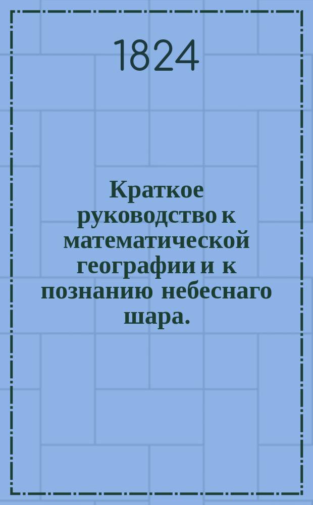 Краткое руководство к математической географии и к познанию небеснаго шара. : Изданное для народных училищ Российской империи по высочайшему повелению