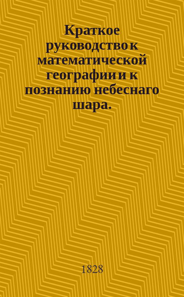 Краткое руководство к математической географии и к познанию небеснаго шара. : Изданное для народных училищ Российской империи по высочайшему повелению
