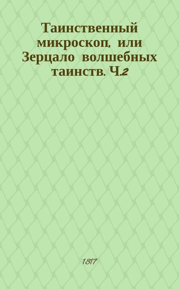 Таинственный микроскоп, или Зерцало волшебных таинств. [Ч.2] : Новый сонник или Истолкование снов, по алфавиту расположенное, с нужными примечаниями, мнением двух знаменитых писателей о разных видениях и причине оных, о сложении человеческаго тела и зависящей от онаго нравственности, о главных приметах и проч.