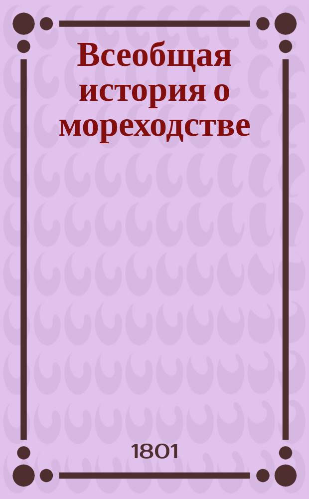 Всеобщая история о мореходстве : Содержащая в себе начало онаго у всех народов, успехи, нынешнее состояние, и морские как древние, так и новейшие походы. Т.1