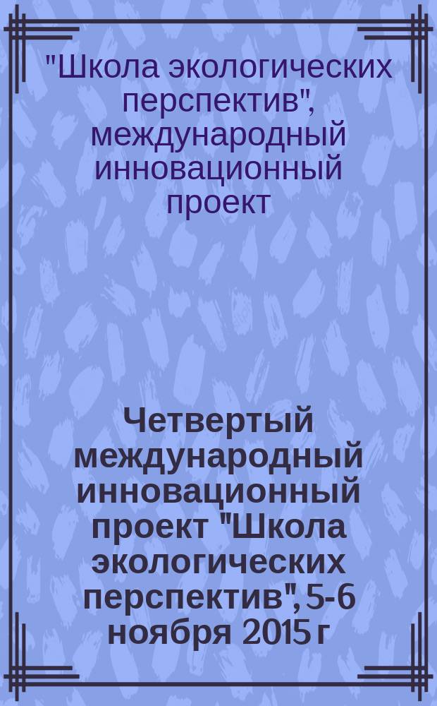 Четвертый международный инновационный проект "Школа экологических перспектив", 5-6 ноября 2015 г. : материалы