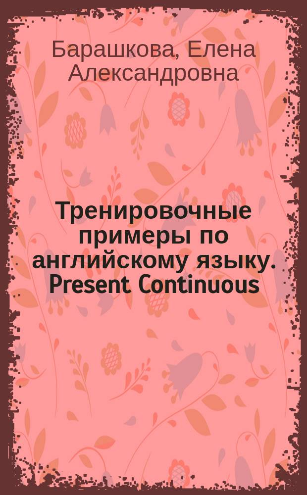 Тренировочные примеры по английскому языку. Present Continuous (Present Progressive) : с ключами и ответами : + грамматический справочник для родителей