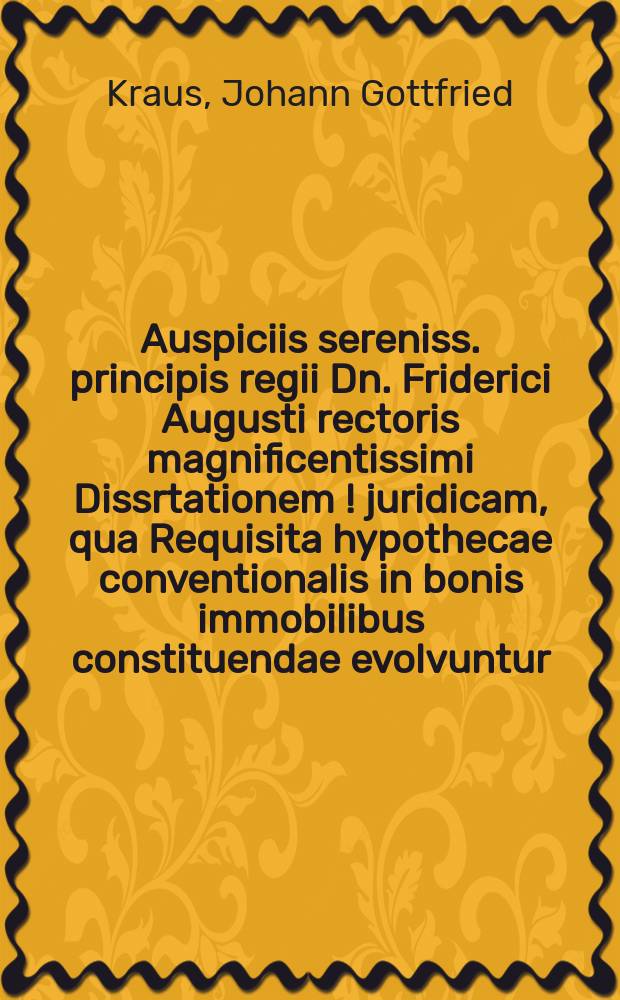 ... Auspiciis sereniss. principis regii Dn. Friderici Augusti rectoris magnificentissimi Dissrtationem [!] juridicam, qua Requisita hypothecae conventionalis in bonis immobilibus constituendae evolvuntur