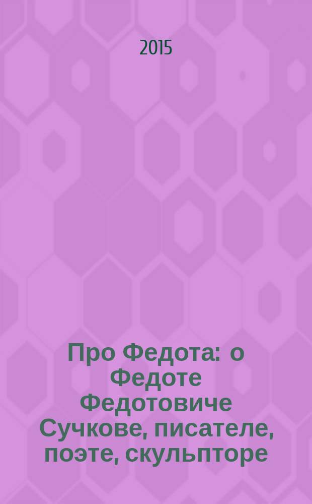 Про Федота : о Федоте Федотовиче Сучкове, писателе, поэте, скульпторе