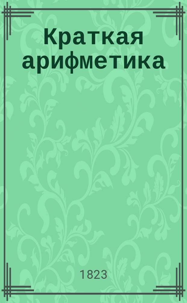 Краткая арифметика : Служащая в легчайшему обучению малолетнаго юношества, в вопросах и ответах состоящая, в двух частях. Ч. 1