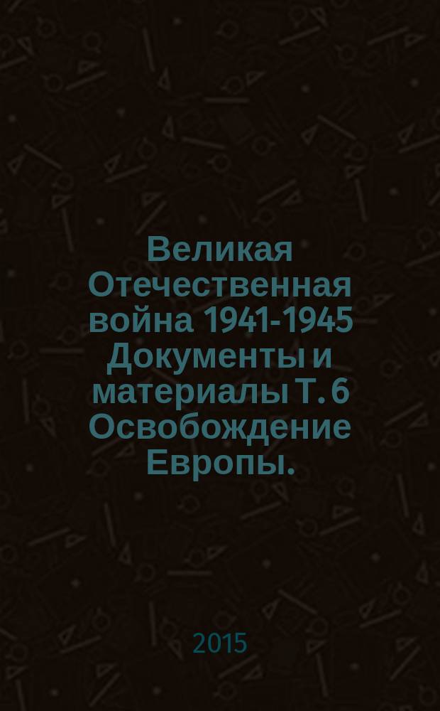 Великая Отечественная война 1941-1945 Документы и материалы Т. 6 Освобождение Европы.