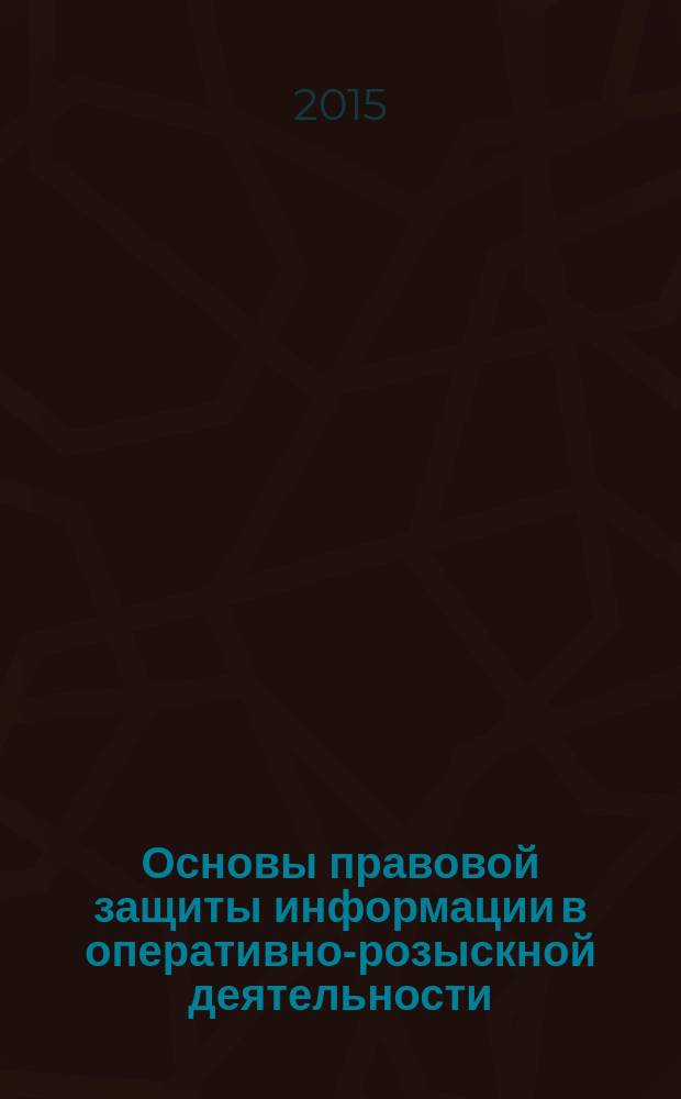 Основы правовой защиты информации в оперативно-розыскной деятельности : учебное пособие : для студентов и курсантов, обучающихся по специальностям "Информационная безопасность", "Организация и технологии защиты информации" и "Безопасность информационных технологий в правоохранительной сфере"