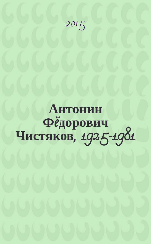Антонин Ф&euml;дорович Чистяков, 1925-1981 : аннотированный биоблиографический указатель