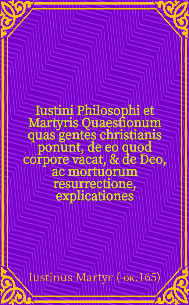 Iustini Philosophi et Martyris Quaestionum quas gentes christianis ponunt, de eo quod corpore vacat, & de Deo, ac mortuorum resurrectione, explicationes. Eiusdem Iustini Ad christianos De necessariis quibusdam quaestionibus responsiones. // Beati Iustini Philosophi & Martyris Opera omnia, quae adhuc inveniri potuerunt, id est, quae ex regis Galliae bibliotheca prodierunt.