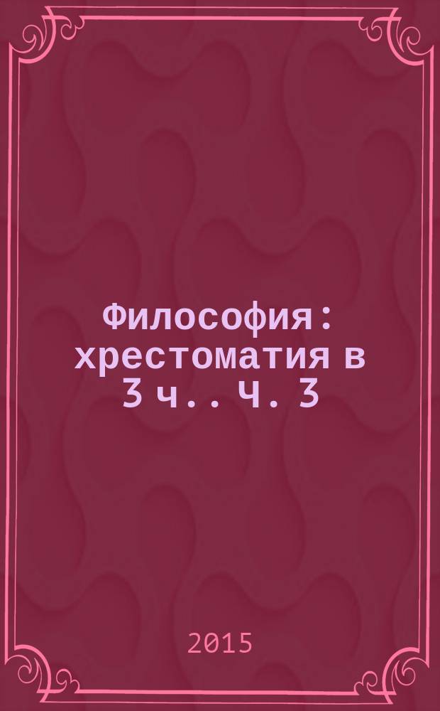 Философия : хрестоматия [в 3 ч.]. Ч. 3 : Материалы и задания для работы на семинарских занятиях