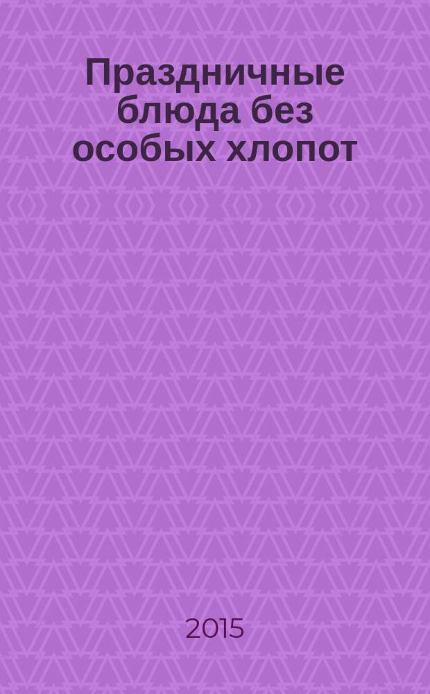 Праздничные блюда без особых хлопот : салаты и закуски, горячие блюда, десерты
