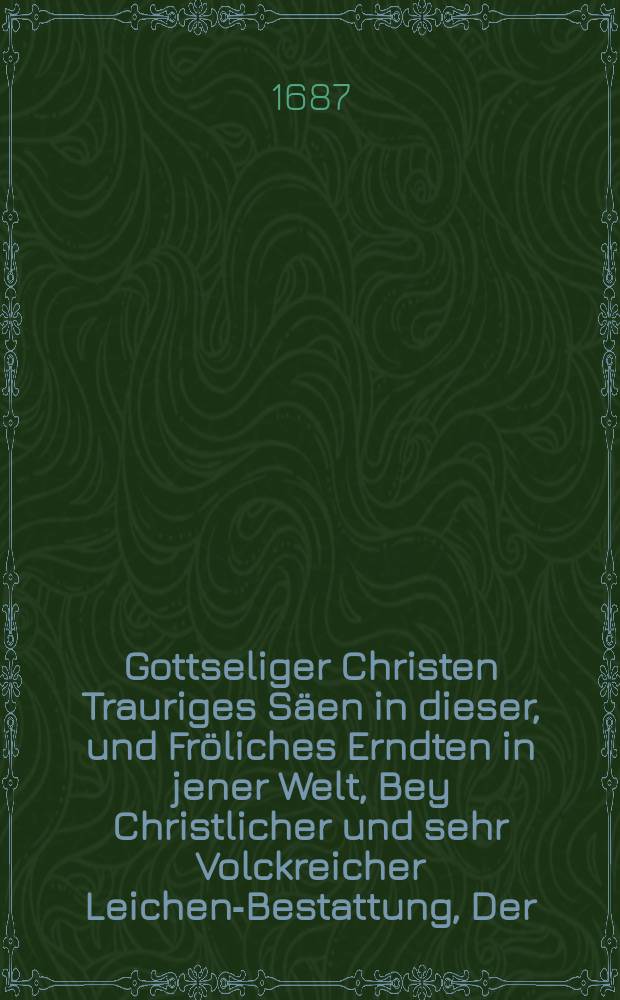 [Gottseliger Christen Trauriges Säen in dieser, und Fröliches Erndten in jener Welt, Bey Christlicher und sehr Volckreicher Leichen-Bestattung, Der ... Fr. Dorotheen, gebohrner Hauptin, Des ... Herrn David Tischers, Churfl. Sächs. wohlbestalten Amt-Schreibers zu Colditz, gewesenen Eheliebsten, Aus dem 5. und 6. Versicul des CXXVI. Psalmens, den 8. Octobr. 1686 schrifftmäßig erkläret, und auff öffters Begehren zum Druck übergeben