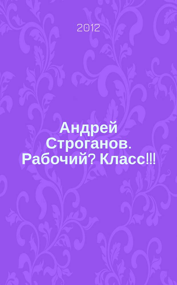 Андрей Строганов. Рабочий? Класс!!! : персональная выставка, 01.05.12 - 02.06.12 : каталог